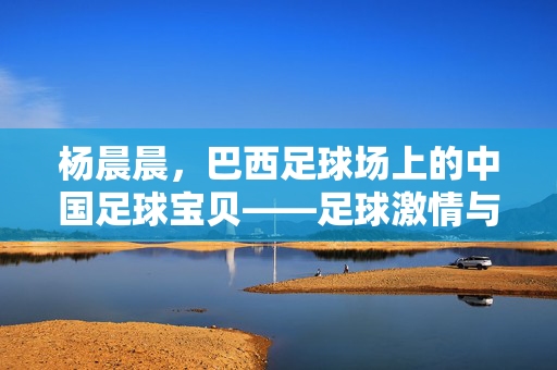 杨晨晨，巴西足球场上的中国足球宝贝——足球激情与东方美的邂逅，杨晨晨，巴西足球场上的中国足球宝贝——足球激情与东方美的邂逅