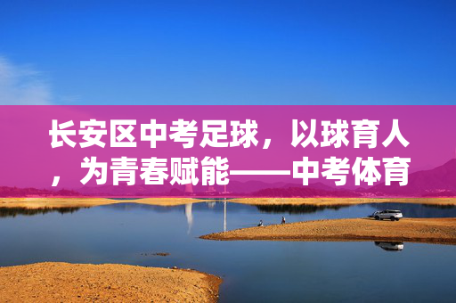 长安区中考足球，以球育人，为青春赋能——中考体育改革下的足球特色发展实践，长安区中考足球，以球育人，为青春赋能——中考体育改革下的足球特色发展实践