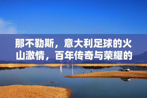 那不勒斯，意大利足球的火山激情，百年传奇与荣耀的永恒回响，那不勒斯，意大利足球的火山激情，百年传奇与荣耀的永恒回响