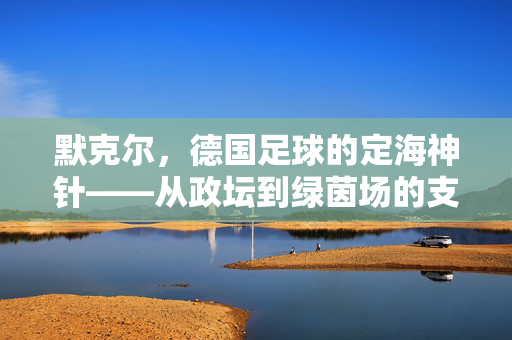 默克尔，德国足球的定海神针——从政坛到绿茵场的支持与传承，默克尔，德国足球的定海神针——从政坛到绿茵场的支持与传承