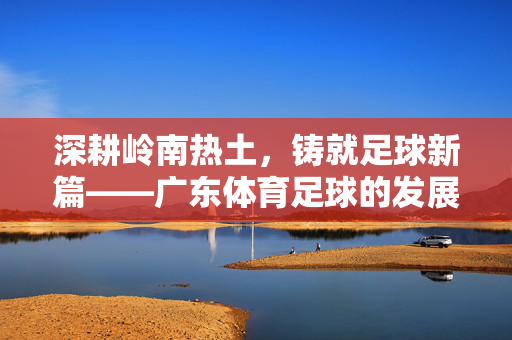 深耕岭南热土，铸就足球新篇——广东体育足球的发展与传承，深耕岭南热土，铸就足球新篇——广东体育足球的发展与传承