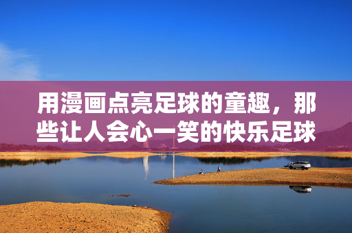 用漫画点亮足球的童趣，那些让人会心一笑的快乐足球漫画，用漫画点亮足球童趣，那些让人会心一笑的快乐足球漫画