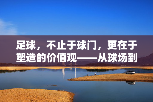 足球，不止于球门，更在于塑造的价值观——从球场到人生的成长启示，足球，不止于球门，更在于塑造的价值观——从球场到人生的成长启示