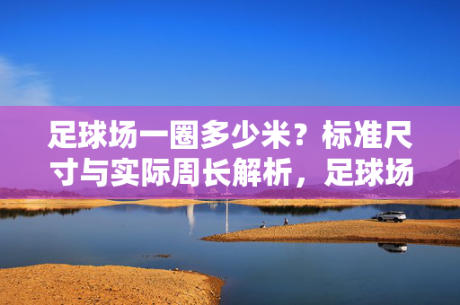 足球场一圈多少米？标准尺寸与实际周长解析，足球场一圈多少米，标准尺寸与实际周长解析