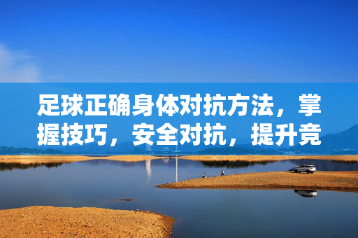 足球正确身体对抗方法，掌握技巧，安全对抗，提升竞技水平，掌握足球正确身体对抗技巧，安全对抗提升竞技水平