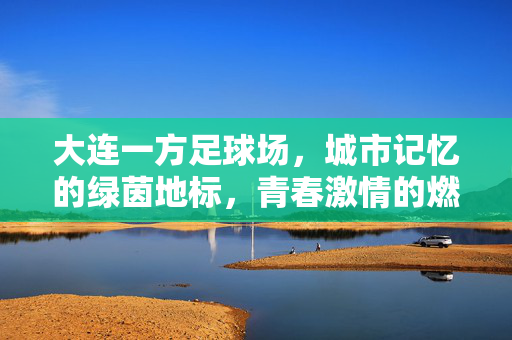 大连一方足球场，城市记忆的绿茵地标，青春激情的燃梦舞台，大连一方足球场，城市记忆的绿茵地标，青春激情的燃梦舞台