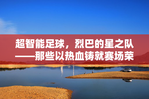 超智能足球，烈巴的星之队——那些以热血铸就赛场荣光的球员传奇，超智能足球，烈巴的星之队——那些以热血铸就赛场荣光的球员传奇