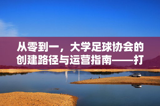 从零到一，大学足球协会的创建路径与运营指南——打造校园足球文化新引擎，从零到一，大学足球协会的创建路径与运营指南——打造校园足球文化新引擎