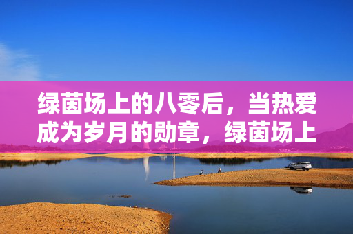 绿茵场上的八零后，当热爱成为岁月的勋章，绿茵场上的八零后，当热爱成为岁月的勋章