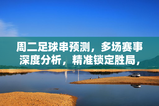 周二足球串预测，多场赛事深度分析，精准锁定胜局，助你稳操胜券，周二足球串预测，多场赛事深度分析，精准锁定胜局，助你稳操胜券