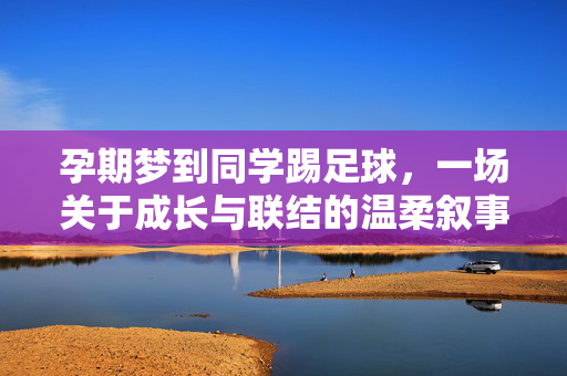 孕期梦到同学踢足球，一场关于成长与联结的温柔叙事，孕期梦到同学踢足球，一场关于成长与联结的温柔叙事