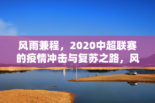 风雨兼程，2020中超联赛的疫情冲击与复苏之路，风雨兼程，2020中超联赛的疫情冲击与复苏之路