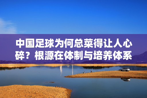 中国足球为何总菜得让人心碎？根源在体制与培养体系，而非球员天赋，中国足球为何总让人心碎？根源在体制与培养体系，而非球员天赋