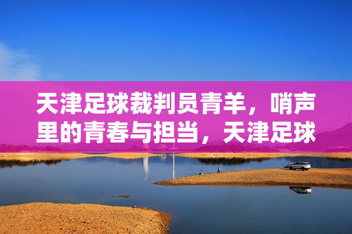 天津足球裁判员青羊，哨声里的青春与担当，天津足球裁判员青羊，哨声里的青春与担当