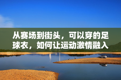 从赛场到街头，可以穿的足球衣，如何让运动激情融入日常穿搭，从赛场到街头，足球衣如何让运动激情融入日常穿搭