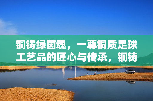 铜铸绿茵魂，一尊铜质足球工艺品的匠心与传承，铜铸绿茵魂，一尊铜质足球工艺品的匠心与传承