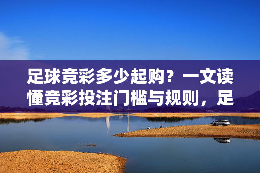 足球竞彩多少起购？一文读懂竞彩投注门槛与规则，足球竞彩多少起购？一文读懂竞彩投注门槛与规则