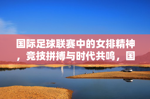 国际足球联赛中的女排精神，竞技拼搏与时代共鸣，国际足球赛场中的女排精神，竞技拼搏与时代共鸣