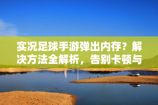实况足球手游弹出内存？解决方法全解析，告别卡顿与崩溃！实况足球手游弹出内存？解决方法全解析，告别卡顿与崩溃！