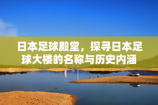 日本足球殿堂，探寻日本足球大楼的名称与历史内涵