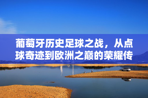 葡萄牙历史足球之战，从点球奇迹到欧洲之巅的荣耀传承，葡萄牙历史足球之战，从点球奇迹到欧洲之巅的荣耀传承