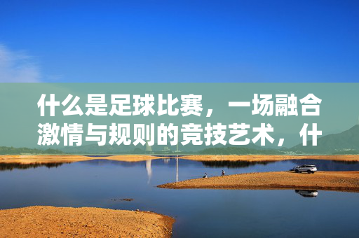 什么是足球比赛，一场融合激情与规则的竞技艺术，什么是足球比赛，一场融合激情与规则的竞技艺术