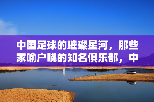 中国足球的璀璨星河，那些家喻户晓的知名俱乐部，中国足球的璀璨星河，那些家喻户晓的知名俱乐部