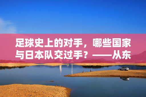 足球史上的对手，哪些国家与日本队交过手？——从东亚四强赛到世界杯的交锋记录，足球史上的对手，哪些国家与日本队交过手？——从东亚四强赛到世界杯的交锋记录