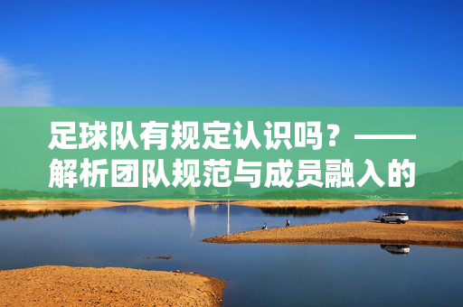 足球队有规定认识吗？——解析团队规范与成员融入的机制，足球队有规定认识吗？——解析团队规范与成员融入的机制