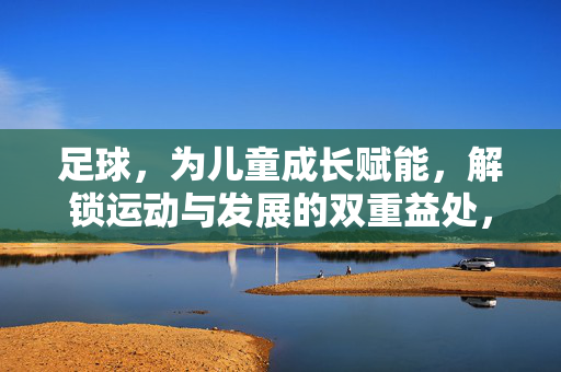 足球，为儿童成长赋能，解锁运动与发展的双重益处，足球为儿童成长赋能，解锁运动与发展的双重益处