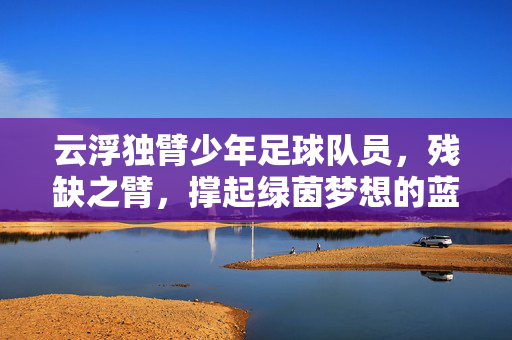 云浮独臂少年足球队员，残缺之臂，撑起绿茵梦想的蓝天，独臂少年足球队员，残缺之臂撑起绿茵梦想的蓝天