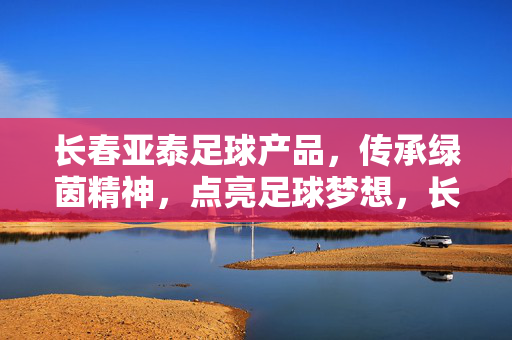 长春亚泰足球产品，传承绿茵精神，点亮足球梦想，长春亚泰足球产品，传承绿茵精神，点亮足球梦想