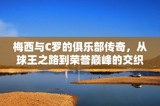 梅西与C罗的俱乐部传奇，从球王之路到荣誉巅峰的交织与碰撞，梅西与C罗的俱乐部传奇，从球王之路到荣誉巅峰的交织与碰撞