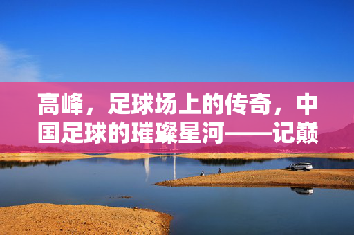 高峰，足球场上的传奇，中国足球的璀璨星河——记巅峰时期的足球运动员，高峰，足球场上的传奇，中国足球的璀璨星河——记巅峰时期的足球运动员