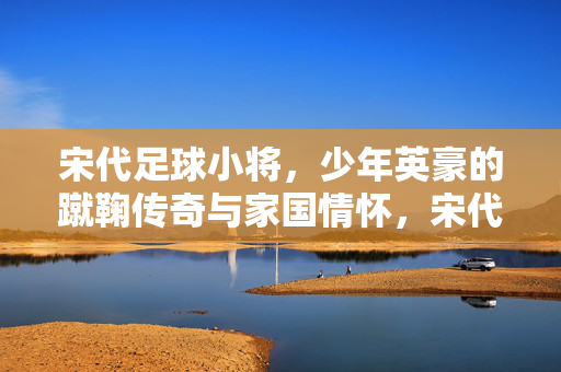 宋代足球小将，少年英豪的蹴鞠传奇与家国情怀，宋代足球小将，少年蹴鞠传奇与家国情怀