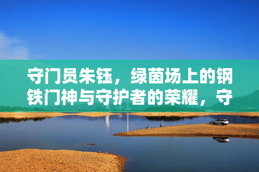 守门员朱钰，绿茵场上的钢铁门神与守护者的荣耀，守门员朱钰，绿茵场上的钢铁门神与守护者的荣耀