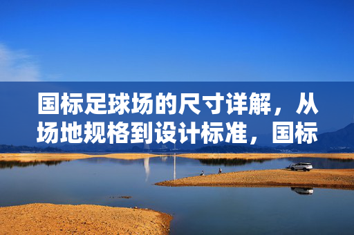国标足球场的尺寸详解，从场地规格到设计标准，国标足球场尺寸详解，从场地规格到设计标准