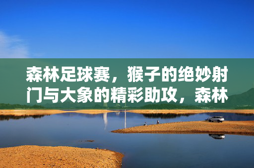 森林足球赛，猴子的绝妙射门与大象的精彩助攻，森林足球赛，猴子的绝妙射门与大象的精彩助攻