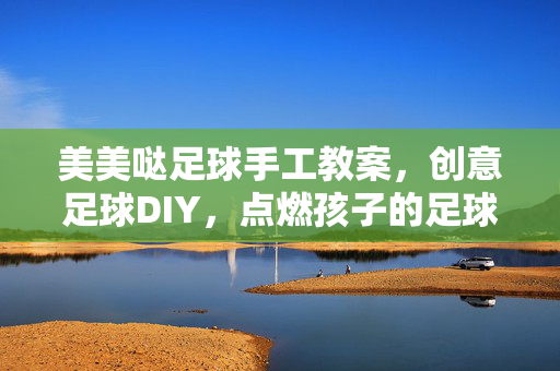 美美哒足球手工教案，创意足球DIY，点燃孩子的足球兴趣与动手热情，美美哒足球手工教案，创意DIY点燃孩子足球兴趣与动手热情