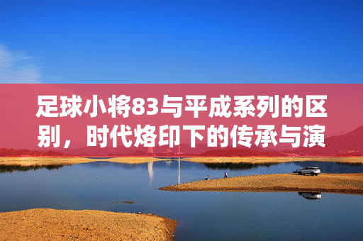 足球小将83与平成系列的区别，时代烙印下的传承与演变，足球小将83与平成系列，时代烙印下的传承与演变