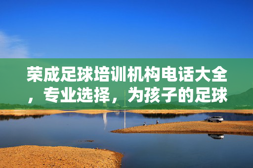荣成足球培训机构电话大全，专业选择，为孩子的足球梦想保驾护航，荣成足球培训机构电话大全，专业选择，为孩子的足球梦想保驾护航