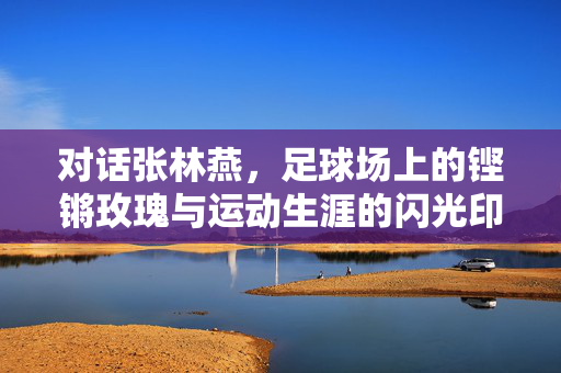 对话张林燕,足球场上的铿锵玫瑰与运动生涯的闪光印记