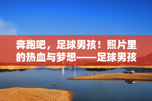 奔跑吧，足球男孩！照片里的热血与梦想——足球男孩照片文案灵感集，奔跑吧，足球男孩！照片里的热血与梦想——足球男孩照片文案灵感集