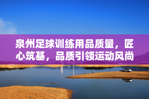 泉州足球训练用品质量，匠心筑基，品质引领运动风尚，泉州足球训练用品质量，匠心筑基，品质引领运动风尚