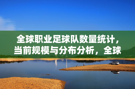 全球职业足球队数量统计，当前规模与分布分析，全球职业足球队数量统计，当前规模与分布分析