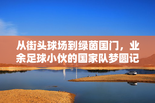 从街头球场到绿茵国门，业余足球小伙的国家队梦圆记，从街头球场到绿茵国门，业余足球小伙的国家队梦圆记