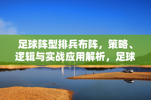 足球阵型排兵布阵，策略、逻辑与实战应用解析，足球阵型排兵布阵，策略、逻辑与实战应用解析