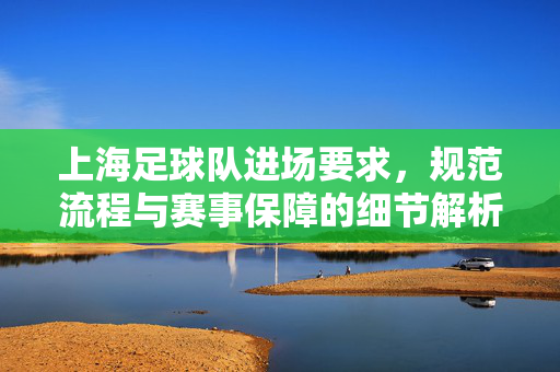 上海足球队进场要求，规范流程与赛事保障的细节解析