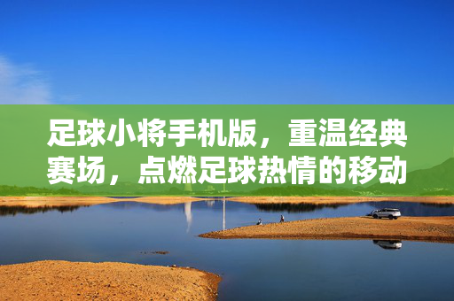 足球小将手机版，重温经典赛场，点燃足球热情的移动新体验，足球小将手机版，重温经典赛场，点燃足球热情的移动新体验