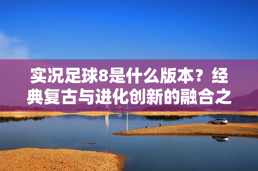 实况足球8是什么版本?经典复古与进化创新的融合之作,实况足球8是什么版本?经典复古与进化创新的融合之作